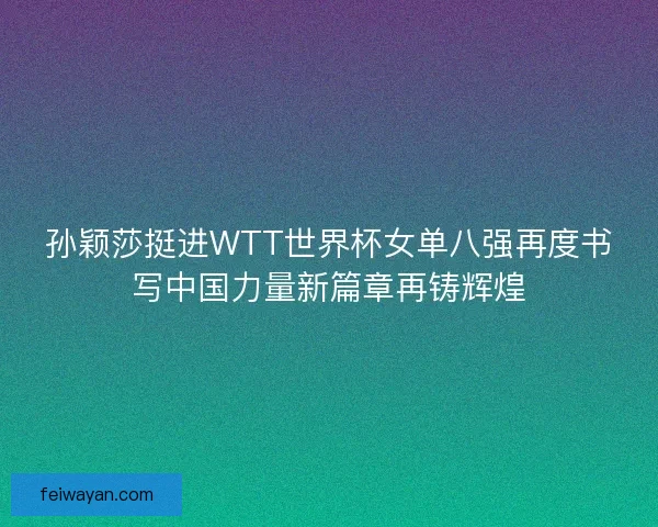 孙颖莎挺进WTT世界杯女单八强再度书写中国力量新篇章再铸辉煌