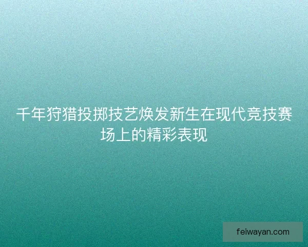 千年狩猎投掷技艺焕发新生在现代竞技赛场上的精彩表现 千年狩猎投掷技艺焕发新生在现代竞技赛场上的精彩表现