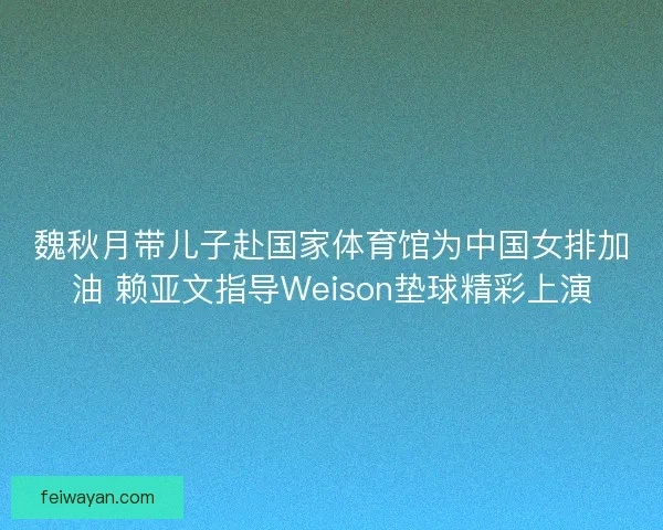 魏秋月带儿子赴国家体育馆为中国女排加油 赖亚文指导Weison垫球精彩上演