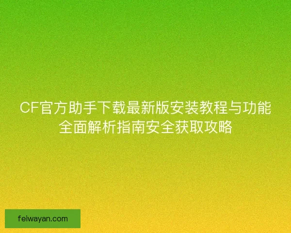 CF官方助手下载最新版安装教程与功能全面解析指南安全获取攻略