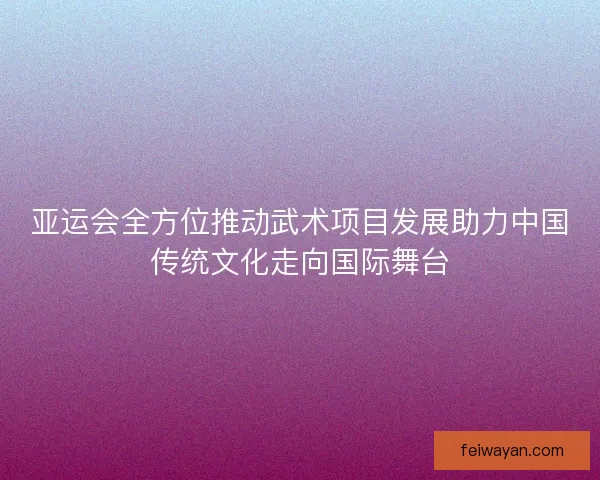 亚运会全方位推动武术项目发展助力中国传统文化走向国际舞台