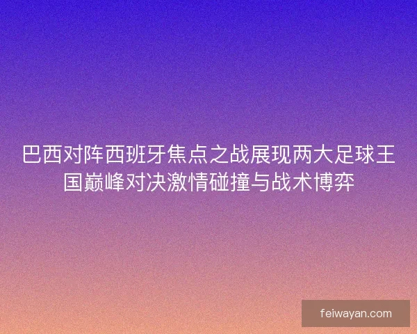 巴西对阵西班牙焦点之战展现两大足球王国巅峰对决激情碰撞与战术博弈