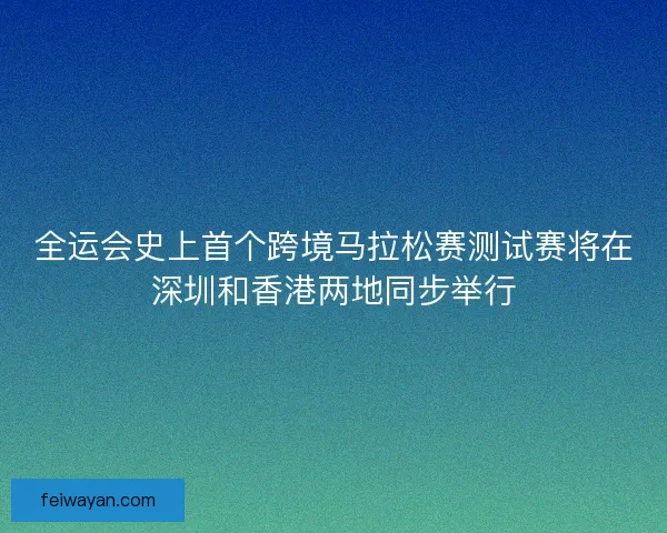 全运会史上首个跨境马拉松赛测试赛将在深圳和香港两地同步举行