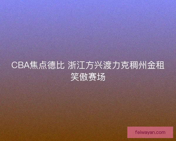 CBA焦点德比 浙江方兴渡力克稠州金租笑傲赛场