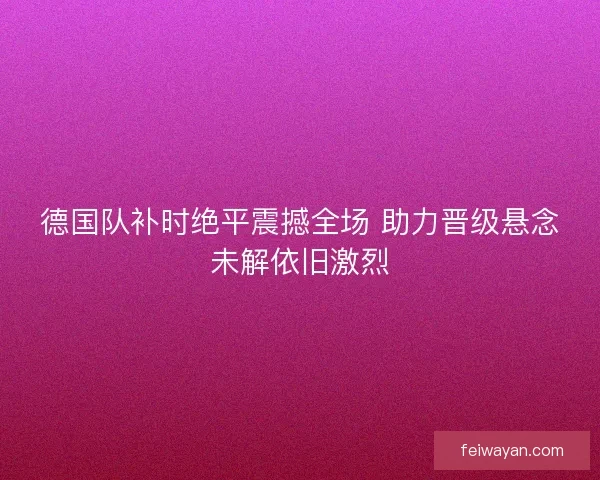 德国队补时绝平震撼全场 助力晋级悬念未解依旧激烈 德国队补时绝平震撼全场 助力晋级悬念未解依旧激烈