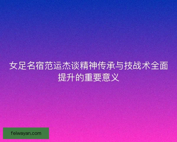 女足名宿范运杰谈精神传承与技战术全面提升的重要意义