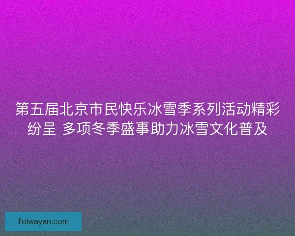 第五届北京市民快乐冰雪季系列活动精彩纷呈 多项冬季盛事助力冰雪文化普及