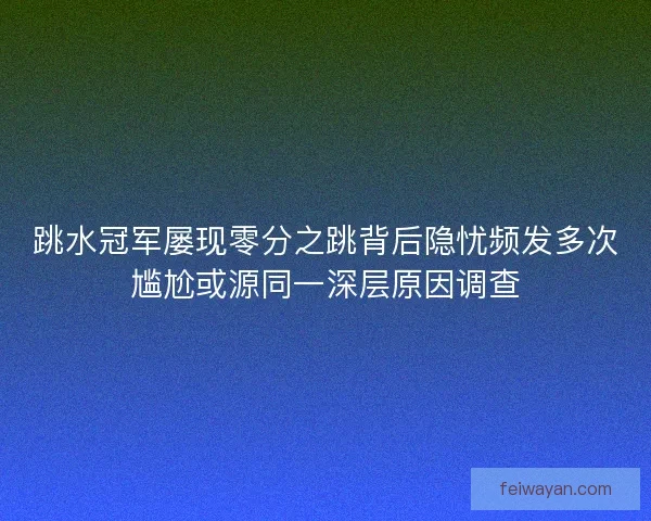 跳水冠军屡现零分之跳背后隐忧频发多次尴尬或源同一深层原因调查