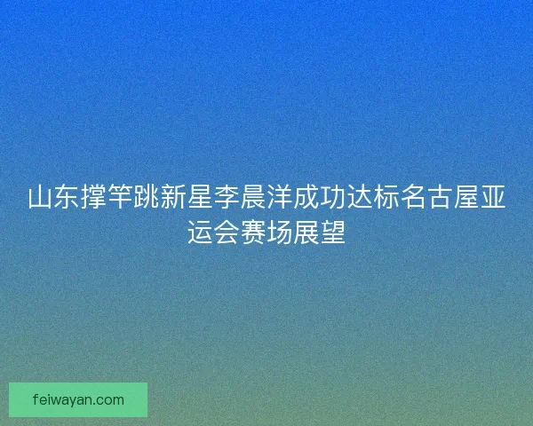 山东撑竿跳新星李晨洋成功达标名古屋亚运会赛场展望