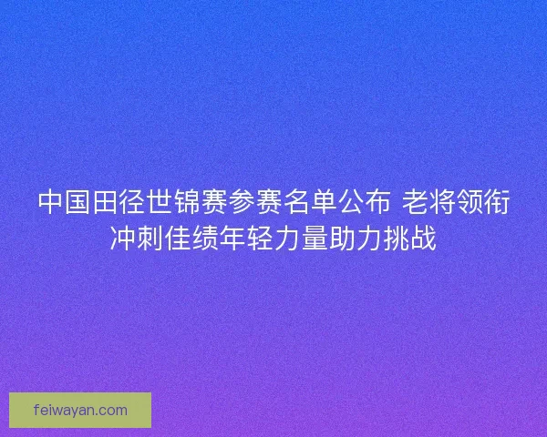 中国田径世锦赛参赛名单公布 老将领衔冲刺佳绩年轻力量助力挑战
