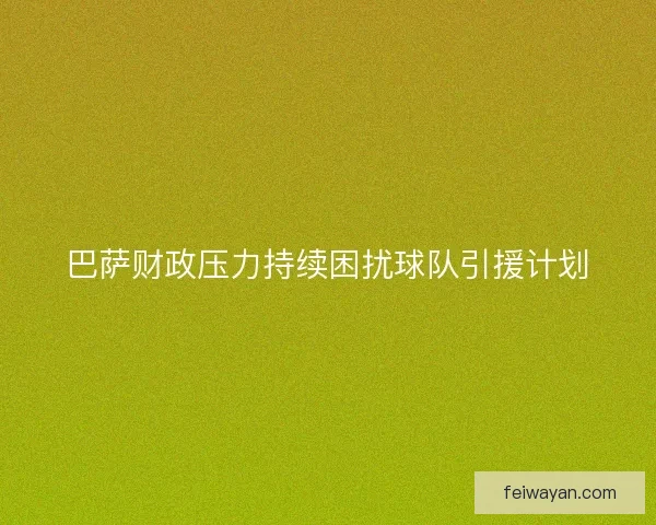 巴萨财政压力持续困扰球队引援计划