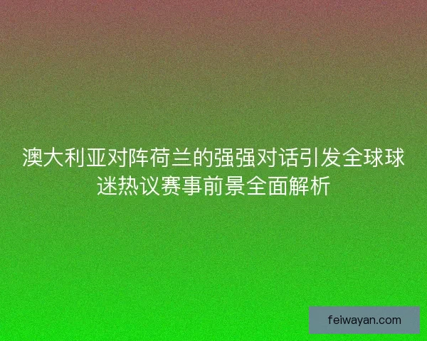 澳大利亚对阵荷兰的强强对话引发全球球迷热议赛事前景全面解析