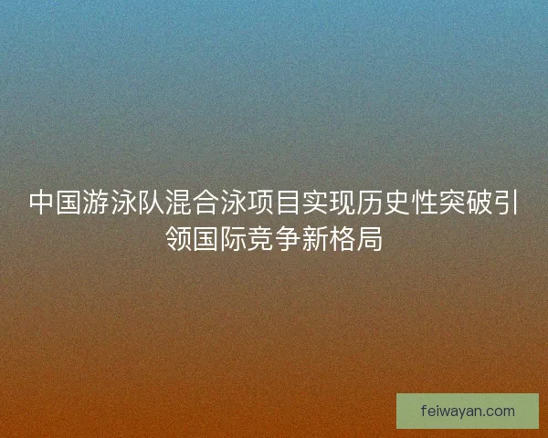 中国游泳队混合泳项目实现历史性突破引领国际竞争新格局