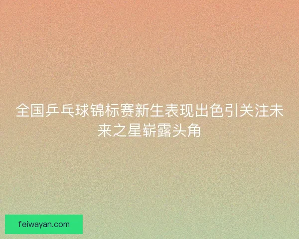 全国乒乓球锦标赛新生表现出色引关注未来之星崭露头角 全国乒乓球锦标赛新生表现出色引关注未来之星崭露头角