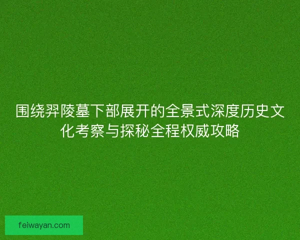 围绕羿陵墓下部展开的全景式深度历史文化考察与探秘全程权威攻略 围绕羿陵墓下部展开的全景式深度历史文化考察与探秘全程权威攻略
