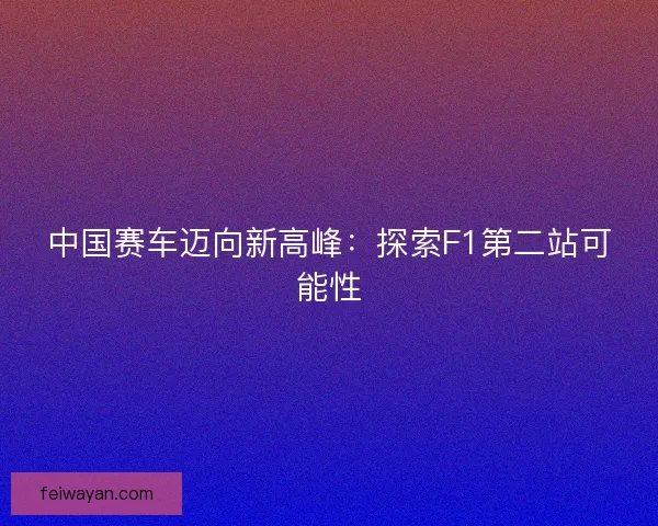 中国赛车迈向新高峰:探索F1第二站可能性 中国赛车迈向新高峰:探索F1第二站可能性