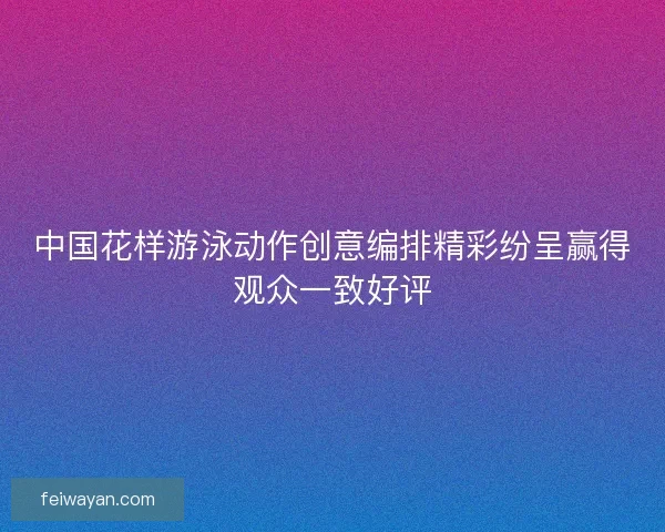 中国花样游泳动作创意编排精彩纷呈赢得观众一致好评 中国花样游泳动作创意编排精彩纷呈赢得观众一致好评