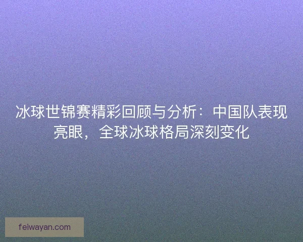 冰球世锦赛精彩回顾与分析：中国队表现亮眼，全球冰球格局深刻变化